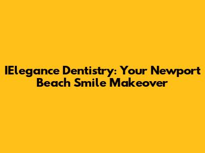 IElegance Dentistry: Your Newport Beach Smile Makeover