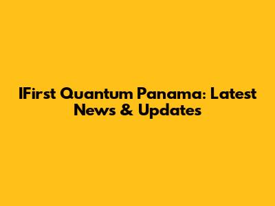 IFirst Quantum Panama: Latest News & Updates