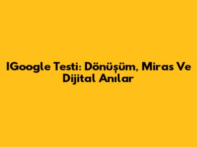 IGoogle Testi: Dönüşüm, Miras Ve Dijital Anılar