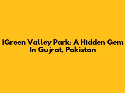 IGreen Valley Park: A Hidden Gem In Gujrat, Pakistan