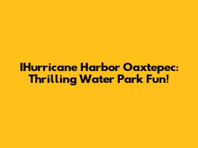 IHurricane Harbor Oaxtepec: Thrilling Water Park Fun!