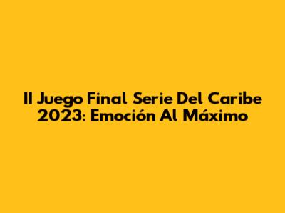 II Juego Final Serie Del Caribe 2023: Emoción Al Máximo