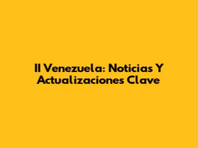 II Venezuela: Noticias Y Actualizaciones Clave