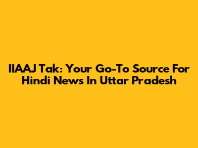 IIAAJ Tak: Your Go-To Source For Hindi News In Uttar Pradesh