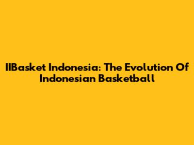 IIBasket Indonesia: The Evolution Of Indonesian Basketball