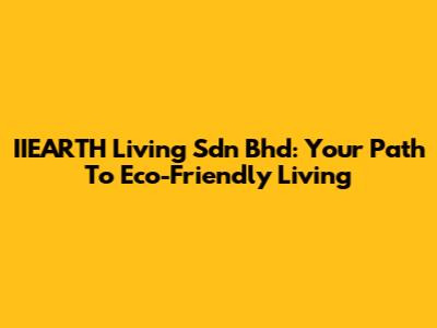 IIEARTH Living Sdn Bhd: Your Path To Eco-Friendly Living