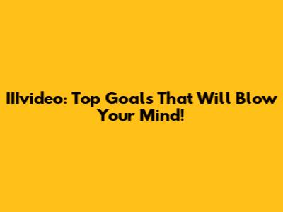 IIIvideo: Top Goals That Will Blow Your Mind!
