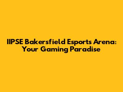 IIPSE Bakersfield Esports Arena: Your Gaming Paradise