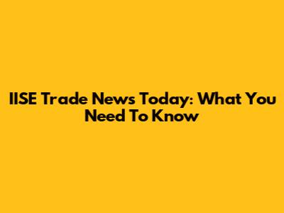 IISE Trade News Today: What You Need To Know