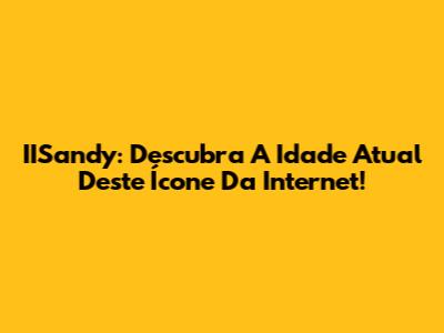 IISandy: Descubra A Idade Atual Deste Ícone Da Internet!
