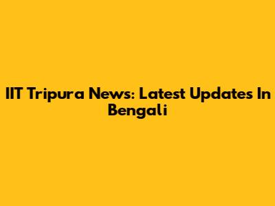 IIT Tripura News: Latest Updates In Bengali