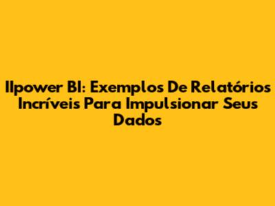 IIpower BI: Exemplos De Relatórios Incríveis Para Impulsionar Seus Dados