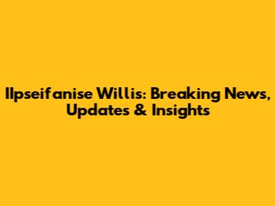 IIpseifanise Willis: Breaking News, Updates & Insights