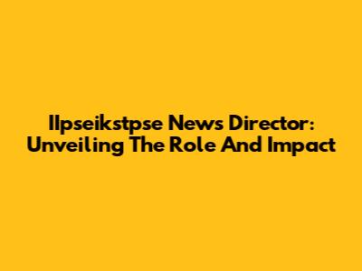 IIpseikstpse News Director: Unveiling The Role And Impact
