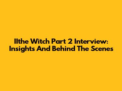 IIthe Witch Part 2 Interview: Insights And Behind The Scenes