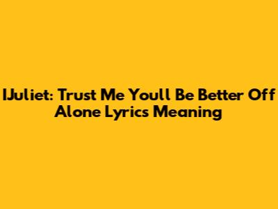 IJuliet: Trust Me You'll Be Better Off Alone Lyrics Meaning