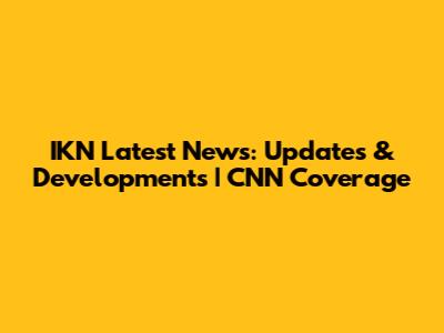 IKN Latest News: Updates & Developments | CNN Coverage