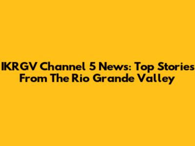 IKRGV Channel 5 News: Top Stories From The Rio Grande Valley