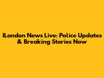 ILondon News Live: Police Updates & Breaking Stories Now