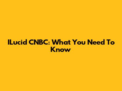 ILucid CNBC: What You Need To Know