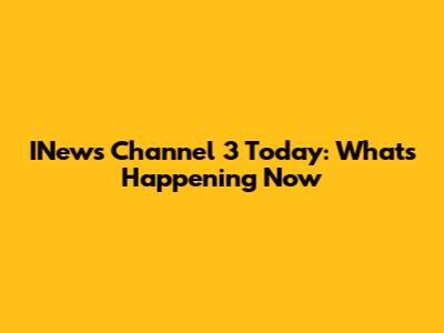 INews Channel 3 Today: What's Happening Now