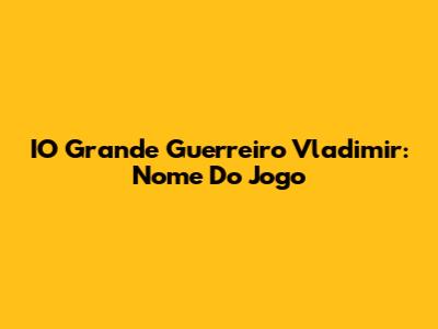 IO Grande Guerreiro Vladimir: Nome Do Jogo
