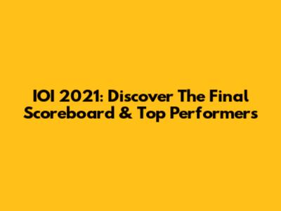 IOI 2021: Discover The Final Scoreboard & Top Performers