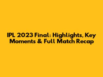IPL 2023 Final: Highlights, Key Moments & Full Match Recap