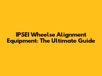 IPSEI Wheelse Alignment Equipment: The Ultimate Guide