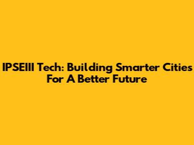 IPSEIII Tech: Building Smarter Cities For A Better Future