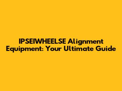 IPSEIWHEELSE Alignment Equipment: Your Ultimate Guide