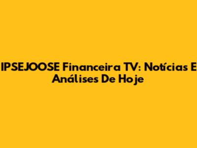 IPSEJOOSE Financeira TV: Notícias E Análises De Hoje