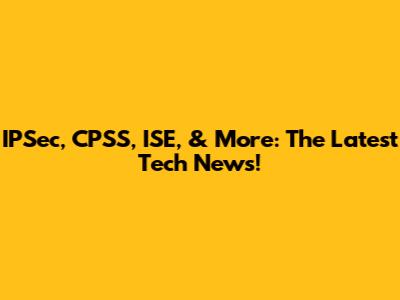 IPSec, CPSS, ISE, & More: The Latest Tech News!