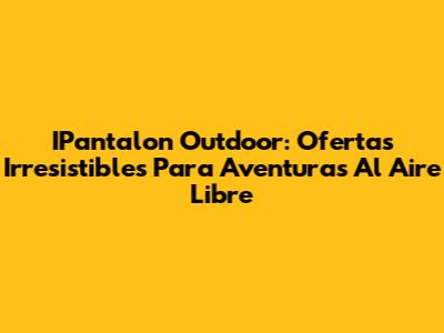 IPantalon Outdoor: Ofertas Irresistibles Para Aventuras Al Aire Libre