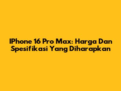 IPhone 16 Pro Max: Harga Dan Spesifikasi Yang Diharapkan