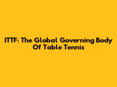 ITTF: The Global Governing Body Of Table Tennis
