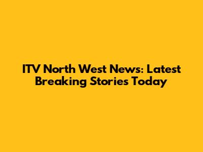 ITV North West News: Latest Breaking Stories Today