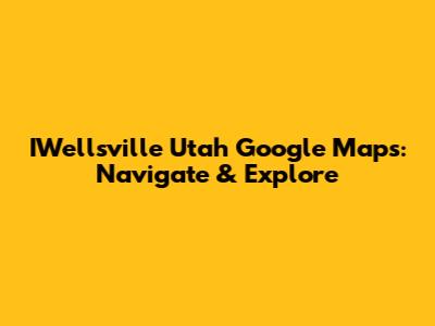 IWellsville Utah Google Maps: Navigate & Explore