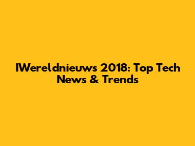 IWereldnieuws 2018: Top Tech News & Trends