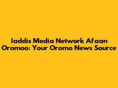 Iaddis Media Network Afaan Oromoo: Your Oromo News Source