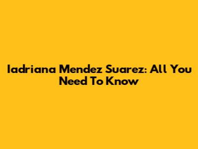 Iadriana Mendez Suarez: All You Need To Know