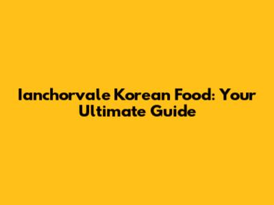 Ianchorvale Korean Food: Your Ultimate Guide