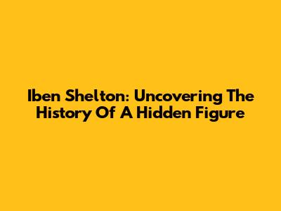 Iben Shelton: Uncovering The History Of A Hidden Figure