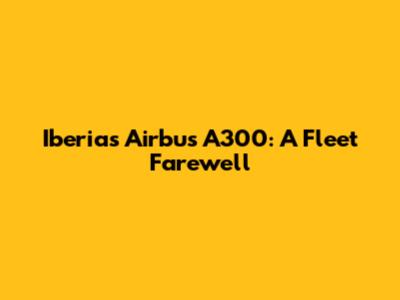 Iberia's Airbus A300: A Fleet Farewell