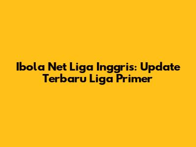 Ibola Net Liga Inggris: Update Terbaru Liga Primer