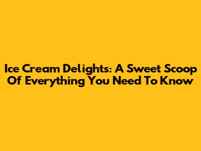 Ice Cream Delights: A Sweet Scoop Of Everything You Need To Know