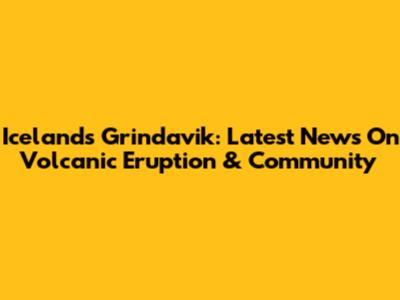 Iceland's Grindavik: Latest News On Volcanic Eruption & Community