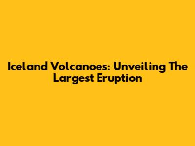 Iceland Volcanoes: Unveiling The Largest Eruption