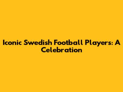 Iconic Swedish Football Players: A Celebration