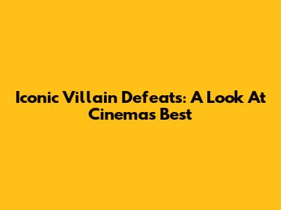 Iconic Villain Defeats: A Look At Cinema's Best